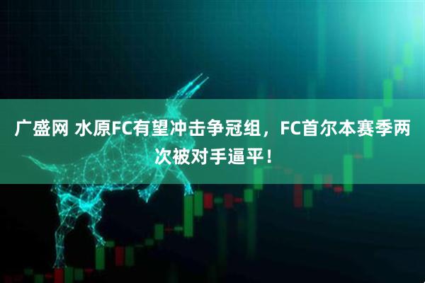 广盛网 水原FC有望冲击争冠组，FC首尔本赛季两次被对手逼平！