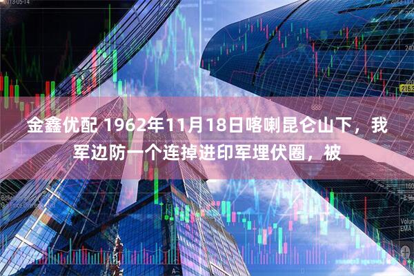 金鑫优配 1962年11月18日喀喇昆仑山下，我军边防一个连掉进印军埋伏圈，被