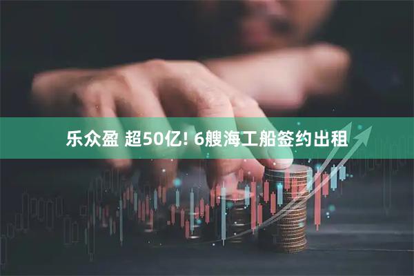 乐众盈 超50亿! 6艘海工船签约出租