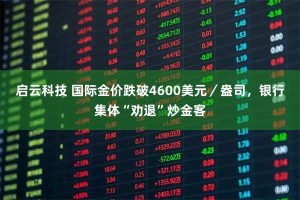 启云科技 国际金价跌破4600美元／盎司，银行集体“劝退”炒金客
