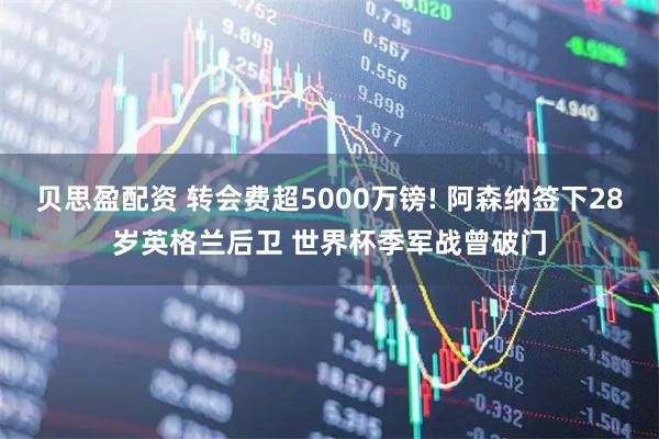 贝思盈配资 转会费超5000万镑! 阿森纳签下28岁英格兰后卫 世界杯季军战曾破门
